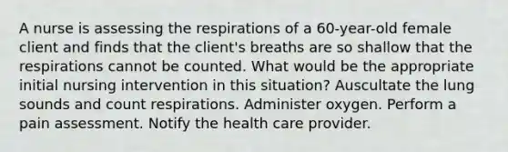 A nurse is assessing the respirations of a 60-year-old female client and finds that the client's breaths are so shallow that the respirations cannot be counted. What would be the appropriate initial nursing intervention in this situation? Auscultate the lung sounds and count respirations. Administer oxygen. Perform a pain assessment. Notify the health care provider.