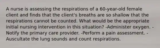 A nurse is assessing the respirations of a 60-year-old female client and finds that the client's breaths are so shallow that the respirations cannot be counted. What would be the appropriate initial nursing intervention in this situation? -Administer oxygen. -Notify the primary care provider. -Perform a pain assessment. -Auscultate the lung sounds and count respirations.