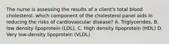 The nurse is assessing the results of a client's total blood cholesterol. which component of the cholesterol panel aids in reducing the risks of cardiovascular disease? A. Triglycerides, B. low density lipoprotein (LDL), C. High density lipoprotein (HDL) D. Very low-density lipoprotein (VLDL)