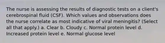 The nurse is assessing the results of diagnostic tests on a client's cerebrospinal fluid (CSF). Which values and observations does the nurse correlate as most indicative of viral meningitis? (Select all that apply.) a. Clear b. Cloudy c. Normal protein level d. Increased protein level e. Normal glucose level