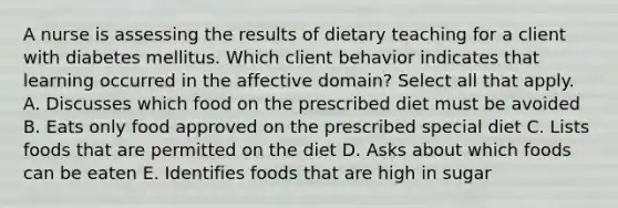 A nurse is assessing the results of dietary teaching for a client with diabetes mellitus. Which client behavior indicates that learning occurred in the affective domain? Select all that apply. A. Discusses which food on the prescribed diet must be avoided B. Eats only food approved on the prescribed special diet C. Lists foods that are permitted on the diet D. Asks about which foods can be eaten E. Identifies foods that are high in sugar