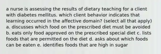 a nurse is assessing the results of dietary teaching for a client with diabetes mellitus. which client behavior indicates that learning occurred in the affective domain? (select all that apply) a. discusses which food on the prescribed diet must be avoided b. eats only food approved on the prescribed special diet c. lists foods that are permitted on the diet d. asks about which foods can be eaten e. identifies foods that are high in sugar