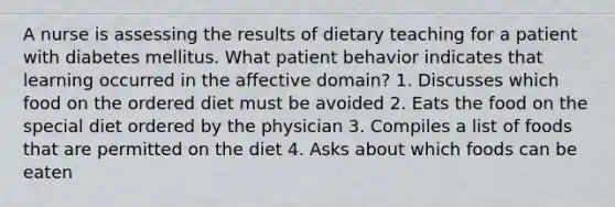 A nurse is assessing the results of dietary teaching for a patient with diabetes mellitus. What patient behavior indicates that learning occurred in the affective domain? 1. Discusses which food on the ordered diet must be avoided 2. Eats the food on the special diet ordered by the physician 3. Compiles a list of foods that are permitted on the diet 4. Asks about which foods can be eaten