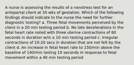 A nurse is assessing the results of a nonstress test for an antepartal client at 35 wks of gestation. Which of the following findings should indicate to the nurse the need for further diagnostic testing? a. Three fetal movements perceived by the client in a 20 min testing period b. No late decelerations in the fetal heart rate noted with three uterine contractions of 60 seconds in duration w/in a 10 min testing period c. Irregular contractions of 10-20 secs in duration that are not felt by the client d. An increase in fetal heart rate to 150/min above the baseline of 140/min lasting 10 seconds in response to fetal movement within a 40 min testing period