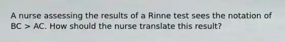 A nurse assessing the results of a Rinne test sees the notation of BC > AC. How should the nurse translate this result?