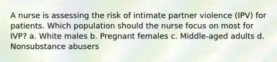 A nurse is assessing the risk of intimate partner violence (IPV) for patients. Which population should the nurse focus on most for IVP? a. White males b. Pregnant females c. Middle-aged adults d. Nonsubstance abusers