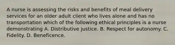 A nurse is assessing the risks and benefits of meal delivery services for an older adult client who lives alone and has no transportation which of the following ethical principles is a nurse demonstrating A. Distributive justice. B. Respect for autonomy. C. Fidelity. D. Beneficence.