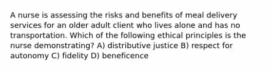 A nurse is assessing the risks and benefits of meal delivery services for an older adult client who lives alone and has no transportation. Which of the following ethical principles is the nurse demonstrating? A) distributive justice B) respect for autonomy C) fidelity D) beneficence