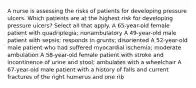 A nurse is assessing the risks of patients for developing pressure ulcers. Which patients are at the highest risk for developing pressure ulcers? Select all that apply. A 65-year-old female patient with quadriplegia; nonambulatory A 49-year-old male patient with sepsis; responds in grunts; disoriented A 52-year-old male patient who had suffered myocardial ischemia; moderate ambulation A 58-year-old female patient with stroke and incontinence of urine and stool; ambulates with a wheelchair A 67-year-old male patient with a history of falls and current fractures of the right humerus and one rib