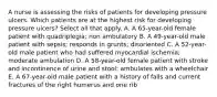 A nurse is assessing the risks of patients for developing pressure ulcers. Which patients are at the highest risk for developing pressure ulcers? Select all that apply. A. A 65-year-old female patient with quadriplegia; non ambulatory B. A 49-year-old male patient with sepsis; responds in grunts; disoriented C. A 52-year-old male patient who had suffered myocardial ischemia; moderate ambulation D. A 58-year-old female patient with stroke and incontinence of urine and stool; ambulates with a wheelchair E. A 67-year-old male patient with a history of falls and current fractures of the right humerus and one rib