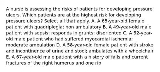 A nurse is assessing the risks of patients for developing pressure ulcers. Which patients are at the highest risk for developing pressure ulcers? Select all that apply. A. A 65-year-old female patient with quadriplegia; non ambulatory B. A 49-year-old male patient with sepsis; responds in grunts; disoriented C. A 52-year-old male patient who had suffered myocardial ischemia; moderate ambulation D. A 58-year-old female patient with stroke and incontinence of urine and stool; ambulates with a wheelchair E. A 67-year-old male patient with a history of falls and current fractures of the right humerus and one rib