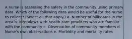 A nurse is assessing the safety in the community using primary data. Which of the following data would be useful for the nurse to collect? (Select all that apply.) a. Number of billboards in the area b. Interviews with health care providers who are familiar with the community c. Observation of community members d. Nurse's own observations e. Morbidity and mortality rates