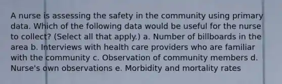 A nurse is assessing the safety in the community using primary data. Which of the following data would be useful for the nurse to collect? (Select all that apply.) a. Number of billboards in the area b. Interviews with health care providers who are familiar with the community c. Observation of community members d. Nurse's own observations e. Morbidity and mortality rates