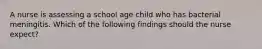 A nurse is assessing a school age child who has bacterial meningitis. Which of the following findings should the nurse expect?