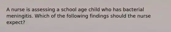 A nurse is assessing a school age child who has bacterial meningitis. Which of the following findings should the nurse expect?