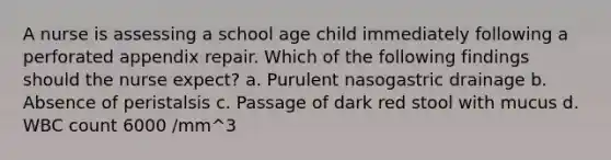 A nurse is assessing a school age child immediately following a perforated appendix repair. Which of the following findings should the nurse expect? a. Purulent nasogastric drainage b. Absence of peristalsis c. Passage of dark red stool with mucus d. WBC count 6000 /mm^3