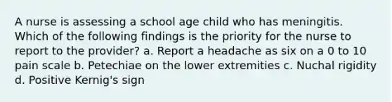 A nurse is assessing a school age child who has meningitis. Which of the following findings is the priority for the nurse to report to the provider? a. Report a headache as six on a 0 to 10 pain scale b. Petechiae on the lower extremities c. Nuchal rigidity d. Positive Kernig's sign