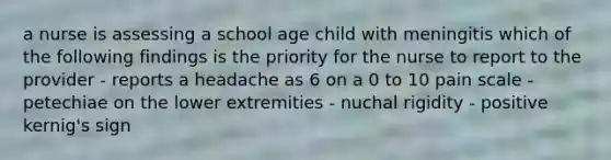 a nurse is assessing a school age child with meningitis which of the following findings is the priority for the nurse to report to the provider - reports a headache as 6 on a 0 to 10 pain scale - petechiae on the lower extremities - nuchal rigidity - positive kernig's sign