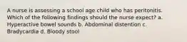 A nurse is assessing a school age child who has peritonitis. Which of the following findings should the nurse expect? a. Hyperactive bowel sounds b. Abdominal distention c. Bradycardia d. Bloody stool