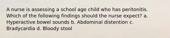 A nurse is assessing a school age child who has peritonitis. Which of the following findings should the nurse expect? a. Hyperactive bowel sounds b. Abdominal distention c. Bradycardia d. Bloody stool