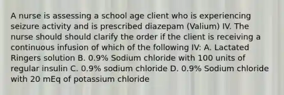 A nurse is assessing a school age client who is experiencing seizure activity and is prescribed diazepam (Valium) IV. The nurse should should clarify the order if the client is receiving a continuous infusion of which of the following IV: A. Lactated Ringers solution B. 0.9% Sodium chloride with 100 units of regular insulin C. 0.9% sodium chloride D. 0.9% Sodium chloride with 20 mEq of potassium chloride