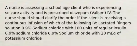 A nurse is assessing a school age client who is experiencing seizure activity and is prescribed diazepam (Valium) IV. The nurse should should clarify the order if the client is receiving a continuous infusion of which of the following IV: Lactated Ringers solution 0.9% Sodium chloride with 100 units of regular insulin 0.9% sodium chloride 0.9% Sodium chloride with 20 mEq of potassium chloride