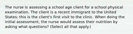 The nurse is assessing a school age client for a school physical examination. The client is a recent immigrant to the United States; this is the client's first visit to the clinic. When doing the initial assessment, the nurse would assess their nutrition by asking what questions? (Select all that apply.)