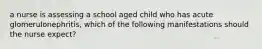 a nurse is assessing a school aged child who has acute glomerulonephritis, which of the following manifestations should the nurse expect?