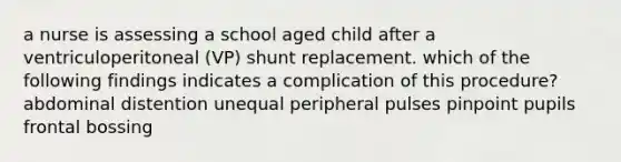 a nurse is assessing a school aged child after a ventriculoperitoneal (VP) shunt replacement. which of the following findings indicates a complication of this procedure? abdominal distention unequal peripheral pulses pinpoint pupils frontal bossing