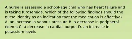 A nurse is assessing a school-age chid who has heart failure and is taking furosemide. Which of the following findings should the nurse identify as an indication that the medication is effective? A. an increase in venous pressure B. a decrease in peripheral edema C. a decrease in cardiac output D. an increase in potassium levels