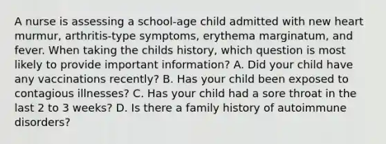 A nurse is assessing a school-age child admitted with new heart murmur, arthritis-type symptoms, erythema marginatum, and fever. When taking the childs history, which question is most likely to provide important information? A. Did your child have any vaccinations recently? B. Has your child been exposed to contagious illnesses? C. Has your child had a sore throat in the last 2 to 3 weeks? D. Is there a family history of autoimmune disorders?