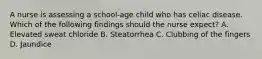 A nurse is assessing a school-age child who has celiac disease. Which of the following findings should the nurse expect? A. Elevated sweat chloride B. Steatorrhea C. Clubbing of the fingers D. Jaundice