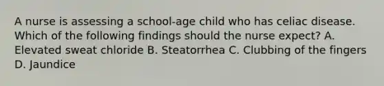 A nurse is assessing a school-age child who has celiac disease. Which of the following findings should the nurse expect? A. Elevated sweat chloride B. Steatorrhea C. Clubbing of the fingers D. Jaundice