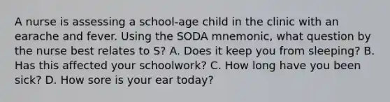 A nurse is assessing a school-age child in the clinic with an earache and fever. Using the SODA mnemonic, what question by the nurse best relates to S? A. Does it keep you from sleeping? B. Has this affected your schoolwork? C. How long have you been sick? D. How sore is your ear today?