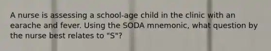 A nurse is assessing a school-age child in the clinic with an earache and fever. Using the SODA mnemonic, what question by the nurse best relates to "S"?