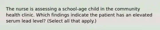 The nurse is assessing a school-age child in the community health clinic. Which findings indicate the patient has an elevated serum lead level? (Select all that apply.)