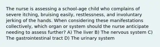 The nurse is assessing a school-age child who complains of severe itching, bruising easily, restlessness, and involuntary jerking of the hands. When considering these manifestations collectively, which organ or system should the nurse anticipate needing to assess further? A) The liver B) The nervous system C) The gastrointestinal tract D) The urinary system