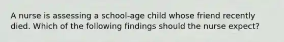 A nurse is assessing a school-age child whose friend recently died. Which of the following findings should the nurse expect?