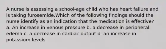 A nurse is assessing a school-age child who has heart failure and is taking furosemide.Which of the following findings should the nurse identify as an indication that the medication is effective? a. An increase in venous pressure b. a decrease in peripheral edema c. a decrease in cardiac output d. an increase in potassium levels