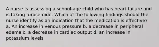 A nurse is assessing a school-age child who has heart failure and is taking furosemide. Which of the following findings should the nurse identify as an indication that the medication is effective? a. An increase in venous pressure b. a decrease in peripheral edema c. a decrease in cardiac output d. an increase in potassium levels