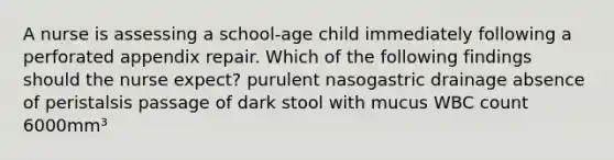 A nurse is assessing a school-age child immediately following a perforated appendix repair. Which of the following findings should the nurse expect? purulent nasogastric drainage absence of peristalsis passage of dark stool with mucus WBC count 6000mm³