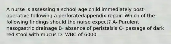 A nurse is assessing a school-age child immediately post-operative following a perforatedappendix repair. Which of the following findings should the nurse expect? A- Purulent nasogastric drainage B- absence of peristalsis C- passage of dark red stool with mucus D- WBC of 6000