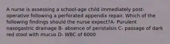 A nurse is assessing a school-age child immediately post-operative following a perforated appendix repair. Which of the following findings should the nurse expect?A- Purulent nasogastric drainage B- absence of peristalsis C- passage of dark red stool with mucus D- WBC of 6000