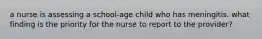 a nurse is assessing a school-age child who has meningitis. what finding is the priority for the nurse to report to the provider?