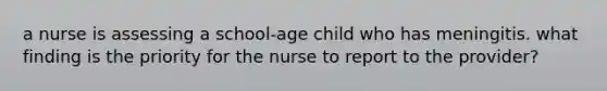 a nurse is assessing a school-age child who has meningitis. what finding is the priority for the nurse to report to the provider?