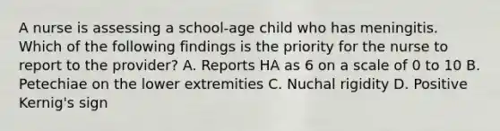 A nurse is assessing a school-age child who has meningitis. Which of the following findings is the priority for the nurse to report to the provider? A. Reports HA as 6 on a scale of 0 to 10 B. Petechiae on the lower extremities C. Nuchal rigidity D. Positive Kernig's sign