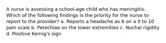 A nurse is assessing a school-age child who has meningitis. Which of the following findings is the priority for the nurse to report to the provider? a. Reports a headache as 6 on a 0 to 10 pain scale b. Petechiae on the lower extremities c. Nuchal rigidity d. Positive Kernig's sign