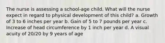 The nurse is assessing a school-age child. What will the nurse expect in regard to physical development of this child? a. Growth of 3 to 6 inches per year b. Gain of 5 to 7 pounds per year c. Increase of head circumference by 1 inch per year d. A visual acuity of 20/20 by 9 years of age