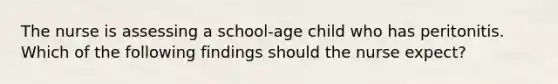 The nurse is assessing a school-age child who has peritonitis. Which of the following findings should the nurse expect?