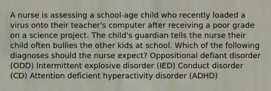 A nurse is assessing a school-age child who recently loaded a virus onto their teacher's computer after receiving a poor grade on a science project. The child's guardian tells the nurse their child often bullies the other kids at school. Which of the following diagnoses should the nurse expect? Oppositional defiant disorder (ODD) Intermittent explosive disorder (IED) Conduct disorder (CD) Attention deficient hyperactivity disorder (ADHD)